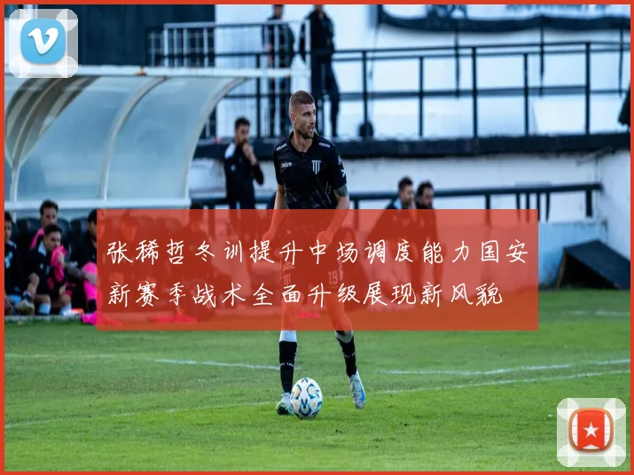 张稀哲冬训提升中场调度能力国安新赛季战术全面升级展现新风貌